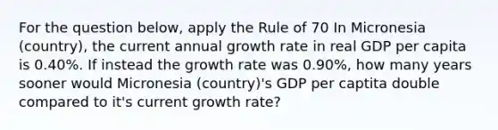 For the question below, apply the Rule of 70 In Micronesia (country), the current annual growth rate in real GDP per capita is 0.40%. If instead the growth rate was 0.90%, how many years sooner would Micronesia (country)'s GDP per captita double compared to it's current growth rate?