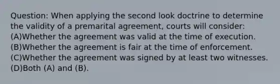 Question: When applying the second look doctrine to determine the validity of a premarital agreement, courts will consider: (A)Whether the agreement was valid at the time of execution. (B)Whether the agreement is fair at the time of enforcement. (C)Whether the agreement was signed by at least two witnesses. (D)Both (A) and (B).