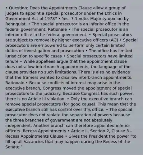 • Question: Does the Appointments Clause allow a group of judges to appoint a special prosecutor under the Ethics in Government Act of 1978? • Yes. 7-1 vote. Majority opinion by Rehnquist. • The special prosecutor is an inferior office in the federal government. Rationale • The special prosecutor is an inferior office in the federal government. • Special prosecutors are subject to removal by higher executive officers (AG) • Special prosecutors are empowered to perform only certain limited duties of investigation and prosecution • The office has limited jurisdiction to specific cases • Special prosecutors have limited tenure • While appellees argue that the appointment clause does not allow interbranch appointments, the language of the clause provides no such limitations. There is also no evidence that the framers wanted to disallow interbranch appointments. Rationale • Because conflicts of interest may arise in the executive branch, Congress moved the appointment of special prosecutors to the judiciary. Because Congress has such power, there is no Article III violation. • Only the executive branch can remove special prosecutors (for good cause). This mean that the executive branch still has control over this office. • The special prosecutor does not violate the separation of powers because the three branches of government are not absolutely independent. Another branch can therefore appointed inferior officers. Recess Appointments • Article II, Section 2, Clause 3 - Recess Appointments Clause • Gives the President the power "to fill up all Vacancies that may happen during the Recess of the Senate."