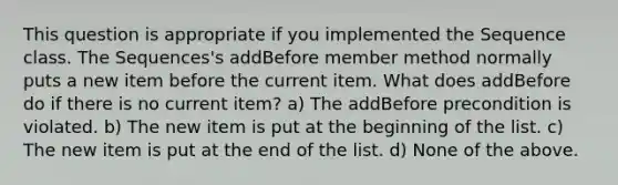 This question is appropriate if you implemented the Sequence class. The Sequences's addBefore member method normally puts a new item before the current item. What does addBefore do if there is no current item? a) The addBefore precondition is violated. b) The new item is put at the beginning of the list. c) The new item is put at the end of the list. d) None of the above.