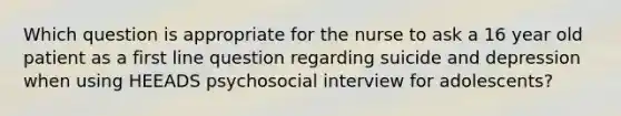 Which question is appropriate for the nurse to ask a 16 year old patient as a first line question regarding suicide and depression when using HEEADS psychosocial interview for adolescents?