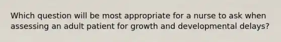 Which question will be most appropriate for a nurse to ask when assessing an adult patient for growth and developmental delays?