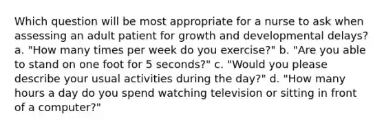 Which question will be most appropriate for a nurse to ask when assessing an adult patient for growth and developmental delays? a. "How many times per week do you exercise?" b. "Are you able to stand on one foot for 5 seconds?" c. "Would you please describe your usual activities during the day?" d. "How many hours a day do you spend watching television or sitting in front of a computer?"