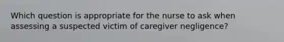 Which question is appropriate for the nurse to ask when assessing a suspected victim of caregiver negligence?