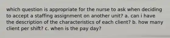 which question is appropriate for the nurse to ask when deciding to accept a staffing assignment on another unit? a. can i have the description of the characteristics of each client? b. how many client per shift? c. when is the pay day?