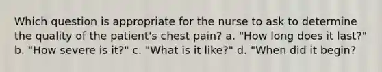 Which question is appropriate for the nurse to ask to determine the quality of the patient's chest pain? a. "How long does it last?" b. "How severe is it?" c. "What is it like?" d. "When did it begin?