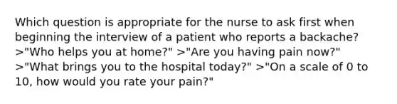 Which question is appropriate for the nurse to ask first when beginning the interview of a patient who reports a backache? >"Who helps you at home?" >"Are you having pain now?" >"What brings you to the hospital today?" >"On a scale of 0 to 10, how would you rate your pain?"