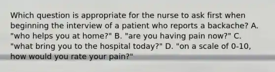 Which question is appropriate for the nurse to ask first when beginning the interview of a patient who reports a backache? A. "who helps you at home?" B. "are you having pain now?" C. "what bring you to the hospital today?" D. "on a scale of 0-10, how would you rate your pain?"