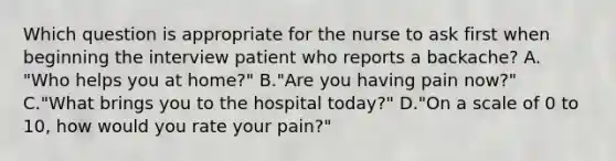 Which question is appropriate for the nurse to ask first when beginning the interview patient who reports a backache? A. "Who helps you at home?" B."Are you having pain now?" C."What brings you to the hospital today?" D."On a scale of 0 to 10, how would you rate your pain?"