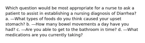 Which question would be most appropriate for a nurse to ask a patient to assist in establishing a nursing diagnosis of Diarrhea? a. ―What types of foods do you think caused your upset stomach? b. ―How many bowel movements a day have you had? c. ―Are you able to get to the bathroom in time? d. ―What medications are you currently taking?