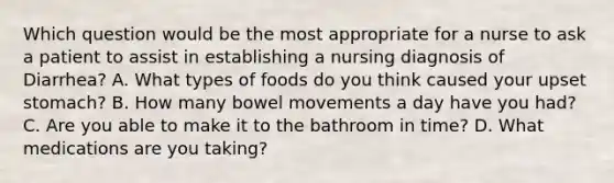 Which question would be the most appropriate for a nurse to ask a patient to assist in establishing a nursing diagnosis of Diarrhea? A. What types of foods do you think caused your upset stomach? B. How many bowel movements a day have you had? C. Are you able to make it to the bathroom in time? D. What medications are you taking?