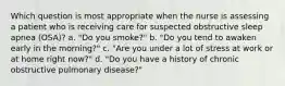 Which question is most appropriate when the nurse is assessing a patient who is receiving care for suspected obstructive sleep apnea (OSA)? a. "Do you smoke?" b. "Do you tend to awaken early in the morning?" c. "Are you under a lot of stress at work or at home right now?" d. "Do you have a history of chronic obstructive pulmonary disease?"