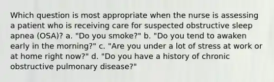 Which question is most appropriate when the nurse is assessing a patient who is receiving care for suspected obstructive sleep apnea (OSA)? a. "Do you smoke?" b. "Do you tend to awaken early in the morning?" c. "Are you under a lot of stress at work or at home right now?" d. "Do you have a history of chronic obstructive pulmonary disease?"