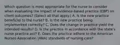 Which question is most appropriate for the nurse to consider when evaluating the impact of​ evidence-based practice​ (EBP) on client​ outcomes? (Select all that​ apply.) A. Is the new practice beneficial to the​ nurse? B. Is the new practice being implemented​ correctly? C. Does the change in practice yield the intended​ results? D. Is the practice in accordance with the​ state's nurse practice​ act? E. Does the practice adhere to the American Nurses Association​ (ANA) standards of nursing​ care?