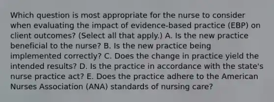 Which question is most appropriate for the nurse to consider when evaluating the impact of​ evidence-based practice​ (EBP) on client​ outcomes? (Select all that​ apply.) A. Is the new practice beneficial to the​ nurse? B. Is the new practice being implemented​ correctly? C. Does the change in practice yield the intended​ results? D. Is the practice in accordance with the​ state's nurse practice​ act? E. Does the practice adhere to the American Nurses Association​ (ANA) standards of nursing​ care?