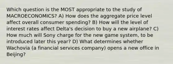 Which question is the MOST appropriate to the study of MACROECONOMICS? A) How does the aggregate price level affect overall consumer spending? B) How will the level of interest rates affect Delta's decision to buy a new airplane? C) How much will Sony charge for the new game system, to be introduced later this year? D) What determines whether Wachovia (a financial services company) opens a new office in Beijing?