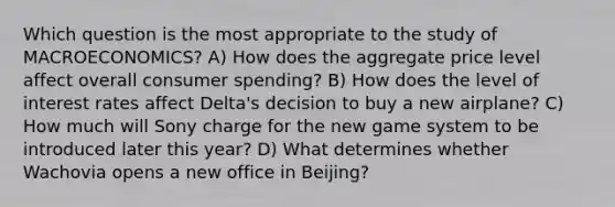 Which question is the most appropriate to the study of MACROECONOMICS? A) How does the aggregate price level affect overall consumer spending? B) How does the level of interest rates affect Delta's decision to buy a new airplane? C) How much will Sony charge for the new game system to be introduced later this year? D) What determines whether Wachovia opens a new office in Beijing?