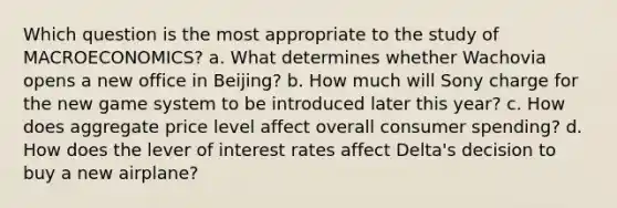 Which question is the most appropriate to the study of MACROECONOMICS? a. What determines whether Wachovia opens a new office in Beijing? b. How much will Sony charge for the new game system to be introduced later this year? c. How does aggregate price level affect overall consumer spending? d. How does the lever of interest rates affect Delta's decision to buy a new airplane?