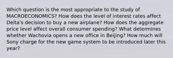 Which question is the most appropriate to the study of MACROECONOMICS? How does the level of interest rates affect Delta's decision to buy a new airplane? How does the aggregate price level affect overall consumer spending? What determines whether Wachovia opens a new office in Beijing? How much will Sony charge for the new game system to be introduced later this year?