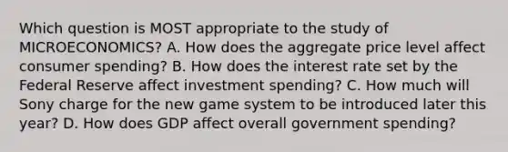 Which question is MOST appropriate to the study of MICROECONOMICS? A. How does the aggregate price level affect consumer spending? B. How does the interest rate set by the Federal Reserve affect investment spending? C. How much will Sony charge for the new game system to be introduced later this year? D. How does GDP affect overall government spending?