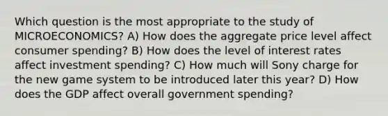 Which question is the most appropriate to the study of MICROECONOMICS? A) How does the aggregate price level affect consumer spending? B) How does the level of interest rates affect investment spending? C) How much will Sony charge for the new game system to be introduced later this year? D) How does the GDP affect overall government spending?