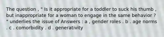 The question , " Is it appropriate for a toddler to suck his thumb , but inappropriate for a woman to engage in the same behavior ? " underlies the issue of Answers : a , gender roles . b . age norms . c . comorbidity . d . generativity