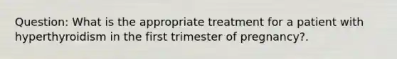 Question: What is the appropriate treatment for a patient with hyperthyroidism in the first trimester of pregnancy?.