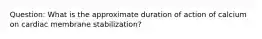 Question: What is the approximate duration of action of calcium on cardiac membrane stabilization?