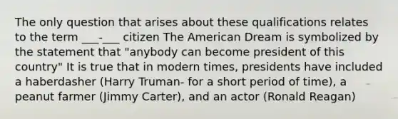 The only question that arises about these qualifications relates to the term ___-___ citizen The American Dream is symbolized by the statement that "anybody can become president of this country" It is true that in modern times, presidents have included a haberdasher (Harry Truman- for a short period of time), a peanut farmer (Jimmy Carter), and an actor (Ronald Reagan)