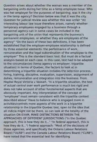 Question arises about whether the woman was a member of the bargaining units during her time as a temp employee Issue: Who was her employer for the purposes of bargaining, was it the city or the temp agency? Decision below was that it was the city. Question for judicial review was whether this was unfair "An interesting labour law issue therefore arises, namely whether temporary employees engaged by a business through a personnel agency can in some cases be included in the bargaining unit of the union that represents the business's permanent employees, or whether they are employees of the agency" "On the basis of these two definitions, it has been established that the employer-employee relationship is defined by three essential elements: the performance of work, remuneration and the legal subordination of the employee to the employer" This is the standard basic test. But must do a factual analysis based on each case. In this case, test had to be adapted to the circumstances (temp agency vs employer, tripartite situation) In terms of Quebec, the factors to look at in determining a tripartite situation includes the selection process, hiring, training, discipline, evaluation, supervision, assignment of duties, remuneration and integration into the business. From Hopital Royal Victoria v Vassart, "In a tripartite situation, the test of actual control over work performance is much too rigid and does not take account of other fundamental aspects that are obviously important. Any interpretation of the concept of "employee" must remain consistent with the tripartite context described above" Have to balance who is engaged more in activities/controls more aspects of the work in a tripartite relationship In the tripartite Quebec test, open to the idea that all indicia might not be there, so can look at the totality of the situation ON EXAM, MAKE DISTINCTIONS BETWEEN THE APPROACHES OF DIFFERENT JURISDICTIONS ("In the Quebec approach, this is how they do it..." "In federal approach, this is how they do it...") Federal approach: "Most of the decisions of those agencies, and specifically the Ontario Labour Relations Board ("OLRB") and the Canada Labour Relations Board ("CLRB"), have noted that the essential test for identifying