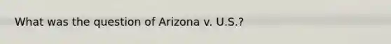 What was the question of Arizona v. U.S.?