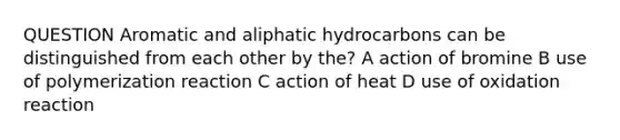 QUESTION Aromatic and aliphatic hydrocarbons can be distinguished from each other by the? A action of bromine B use of polymerization reaction C action of heat D use of oxidation reaction