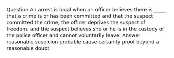 Question An arrest is legal when an officer believes there is _____ that a crime is or has been committed and that the suspect committed the crime, the officer deprives the suspect of freedom, and the suspect believes she or he is in the custody of the police officer and cannot voluntarily leave. Answer reasonable suspicion probable cause certainty proof beyond a reasonable doubt