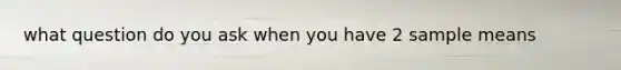 what question do you ask when you have 2 sample means