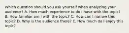 Which question should you ask yourself when analyzing your audience? A. How much experience to do I have with the topic? B. How familiar am I with the topic? C. How can I narrow this topic? D. Why is the audience there? E. How much do I enjoy this topic?