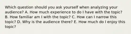 Which question should you ask yourself when analyzing your audience? A. How much experience to do I have with the topic? B. How familiar am I with the topic? C. How can I narrow this topic? D. Why is the audience there? E. How much do I enjoy this topic?