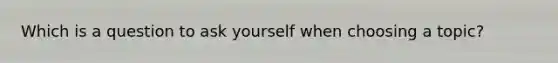 Which is a question to ask yourself when choosing a topic?