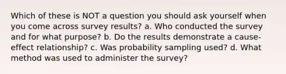 Which of these is NOT a question you should ask yourself when you come across survey results? a. Who conducted the survey and for what purpose? b. Do the results demonstrate a cause-effect relationship? c. Was probability sampling used? d. What method was used to administer the survey?