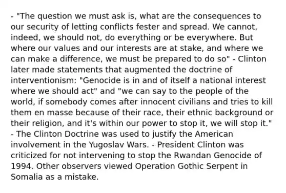 - "The question we must ask is, what are the consequences to our security of letting conflicts fester and spread. We cannot, indeed, we should not, do everything or be everywhere. But where our values and our interests are at stake, and where we can make a difference, we must be prepared to do so" - Clinton later made statements that augmented the doctrine of interventionism: "Genocide is in and of itself a national interest where we should act" and "we can say to the people of the world, if somebody comes after innocent civilians and tries to kill them en masse because of their race, their ethnic background or their religion, and it's within our power to stop it, we will stop it." - The Clinton Doctrine was used to justify the American involvement in the Yugoslav Wars. - President Clinton was criticized for not intervening to stop the Rwandan Genocide of 1994. Other observers viewed Operation Gothic Serpent in Somalia as a mistake.