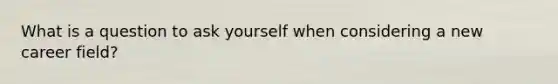 What is a question to ask yourself when considering a new career field?