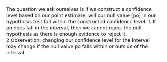 The question we ask ourselves is if we construct a confidence level based on our point estimate, will our null value (po) in our hypothesis test fall within the constructed confidence level: 1.If po does fall in the interval, then we cannot reject the null hypothesis as there is enough evidence to reject it 2.Observation: changing our confidence level for the interval may change if the null value po falls within or outside of the interval