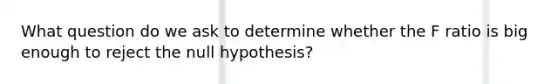 What question do we ask to determine whether the F ratio is big enough to reject the null hypothesis?