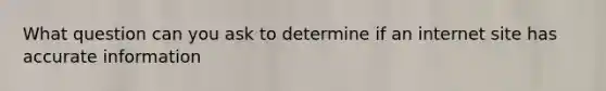 What question can you ask to determine if an internet site has accurate information