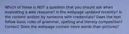 Which of these is NOT a question that you should ask when evaluating a web resource? Is the webpage updated recently? Is the content written by someone with credentials? Does the text follow basic rules of grammar, spelling and literary composition? Correct! Does the webpage contain more words than pictures?