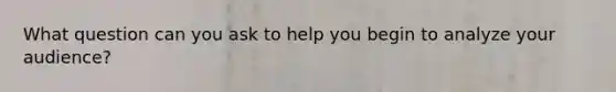 What question can you ask to help you begin to analyze your audience?