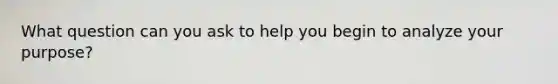 What question can you ask to help you begin to analyze your purpose?