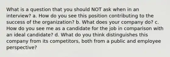 What is a question that you should NOT ask when in an interview? a. How do you see this position contributing to the success of the organization? b. What does your company do? c. How do you see me as a candidate for the job in comparison with an ideal candidate? d. What do you think distinguishes this company from its competitors, both from a public and employee perspective?