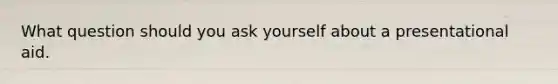 What question should you ask yourself about a presentational aid.