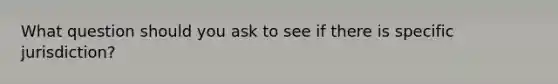 What question should you ask to see if there is specific jurisdiction?