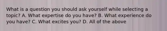 What is a question you should ask yourself while selecting a topic? A. What expertise do you have? B. What experience do you have? C. What excites you? D. All of the above